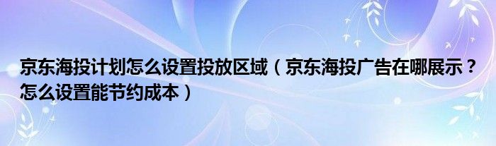 京东海投计划怎么设置投放区域（京东海投广告在哪展示？怎么设置能节约成本）