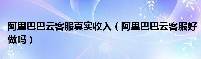 阿里巴巴云客服真实收入（阿里巴巴云客服好做吗）