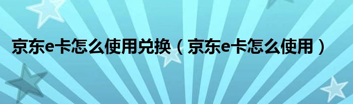 京东e卡怎么使用兑换（京东e卡怎么使用）