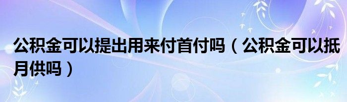 公积金可以提出用来付首付吗（公积金可以抵月供吗）