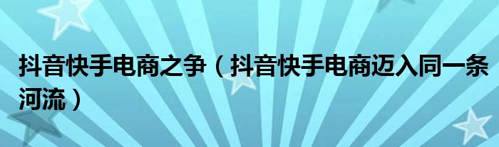 抖音快手电商之争（抖音快手电商迈入同一条河流）