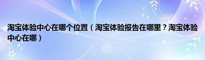 淘宝体验中心在哪个位置（淘宝体验报告在哪里？淘宝体验中心在哪）