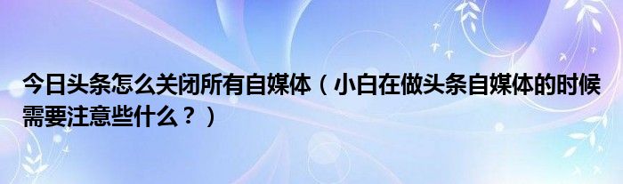 今日头条怎么关闭所有自媒体（小白在做头条自媒体的时候需要注意些什么？）