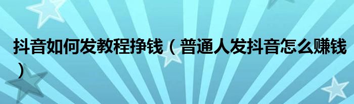 抖音如何发教程挣钱（普通人发抖音怎么赚钱）