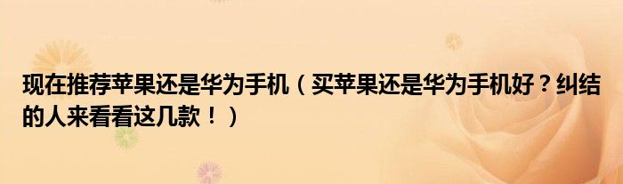 现在推荐苹果还是华为手机（买苹果还是华为手机好？纠结的人来看看这几款！）