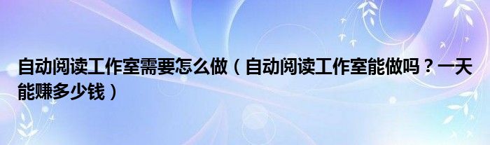 自动阅读工作室需要怎么做（自动阅读工作室能做吗？一天能赚多少钱）