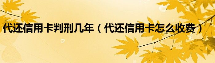 代还信用卡判刑几年（代还信用卡怎么收费）