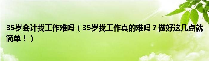 35岁会计找工作难吗（35岁找工作真的难吗？做好这几点就简单！）