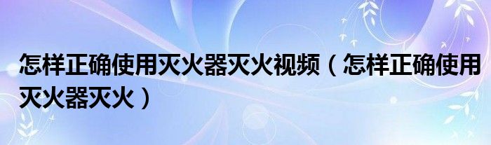 怎样正确使用灭火器灭火视频（怎样正确使用灭火器灭火）