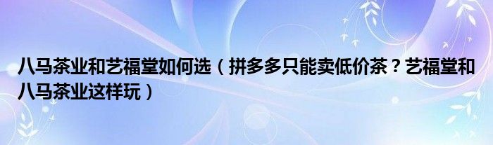 八马茶业和艺福堂如何选（拼多多只能卖低价茶？艺福堂和八马茶业这样玩）