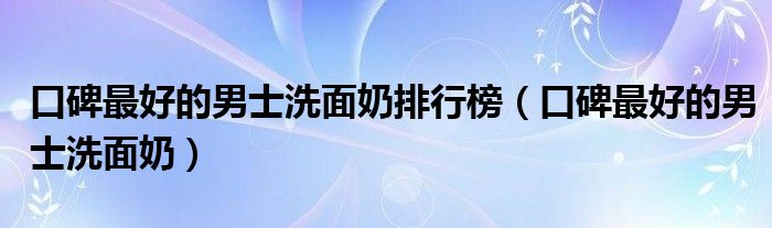 口碑最好的男士洗面奶排行榜（口碑最好的男士洗面奶）