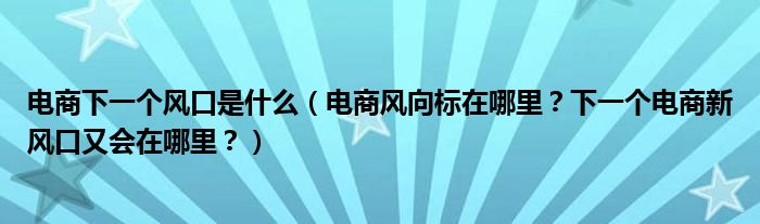 电商下一个风口是什么（电商风向标在哪里？下一个电商新风口又会在哪里？）