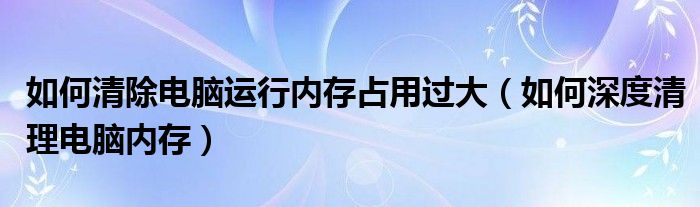 如何清除电脑运行内存占用过大（如何深度清理电脑内存）