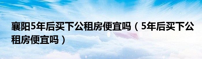 襄阳5年后买下公租房便宜吗（5年后买下公租房便宜吗）