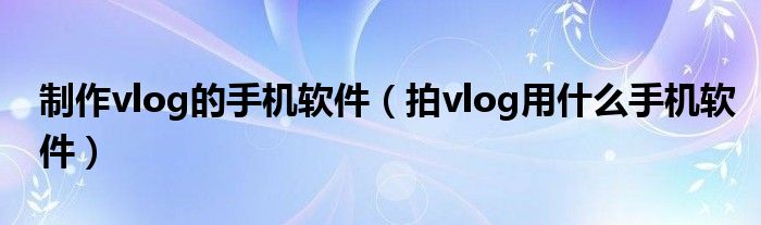 制作vlog的手机软件（拍vlog用什么手机软件）