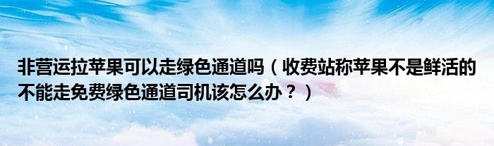 非营运拉苹果可以走绿色通道吗（收费站称苹果不是鲜活的不能走免费绿色通道司机该怎么办？）