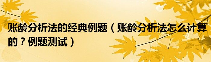 账龄分析法的经典例题（账龄分析法怎么计算的？例题测试）