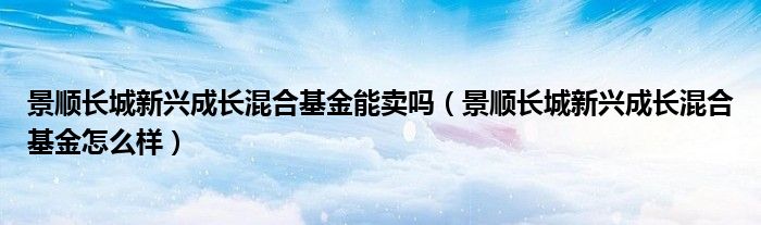 景顺长城新兴成长混合基金能卖吗（景顺长城新兴成长混合基金怎么样）