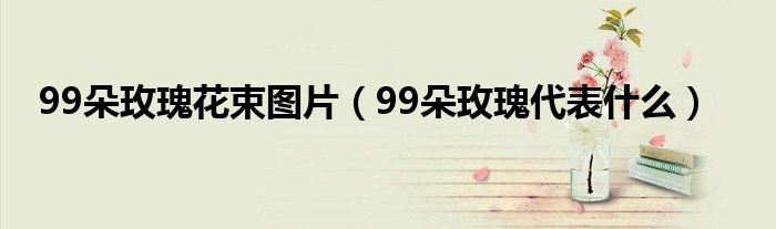 99朵玫瑰花束图片（99朵玫瑰代表什么）