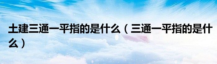 土建三通一平指的是什么（三通一平指的是什么）