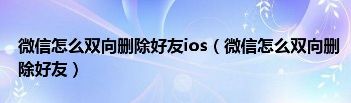 微信怎么双向删除好友ios（微信怎么双向删除好友）