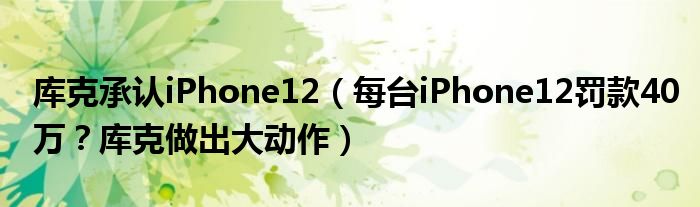 库克承认iPhone12（每台iPhone12罚款40万？库克做出大动作）