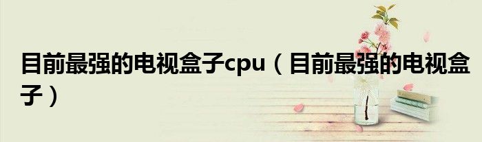 目前最强的电视盒子cpu（目前最强的电视盒子）