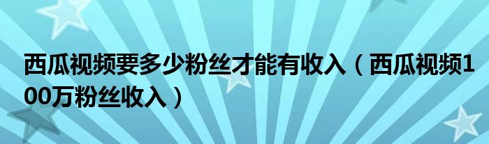 西瓜视频要多少粉丝才能有收入（西瓜视频100万粉丝收入）