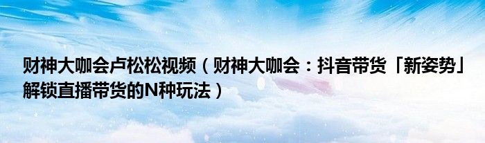 财神大咖会卢松松视频（财神大咖会：抖音带货「新姿势」解锁直播带货的N种玩法）