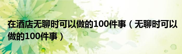 在酒店无聊时可以做的100件事（无聊时可以做的100件事）