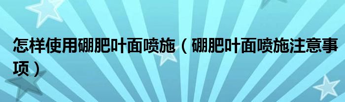 怎样使用硼肥叶面喷施（硼肥叶面喷施注意事项）