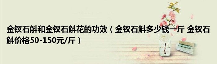 金钗石斛和金钗石斛花的功效（金钗石斛多少钱一斤 金钗石斛价格50-150元/斤）