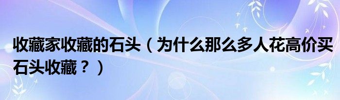 收藏家收藏的石头（为什么那么多人花高价买石头收藏？）