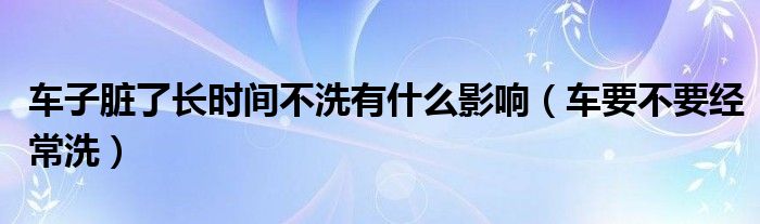 车子脏了长时间不洗有什么影响（车要不要经常洗）