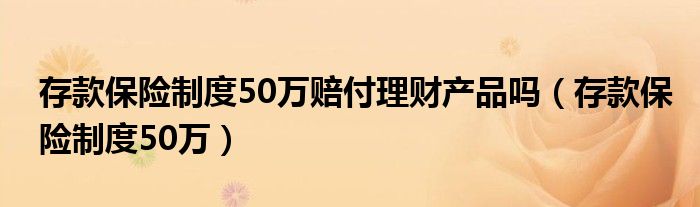 存款保险制度50万赔付理财产品吗（存款保险制度50万）