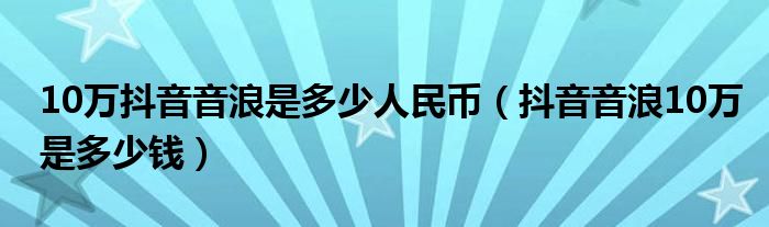 10万抖音音浪是多少人民币（抖音音浪10万是多少钱）