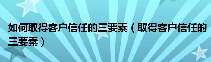 如何取得客户信任的三要素（取得客户信任的三要素）