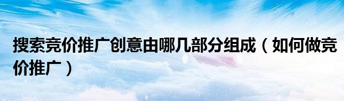 搜索竞价推广创意由哪几部分组成（如何做竞价推广）