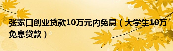 张家口创业贷款10万元内免息（大学生10万免息贷款）