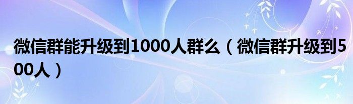 微信群能升级到1000人群么（微信群升级到500人）