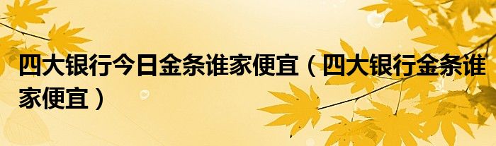 四大银行今日金条谁家便宜（四大银行金条谁家便宜）