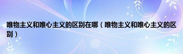 唯物主义和唯心主义的区别在哪（唯物主义和唯心主义的区别）