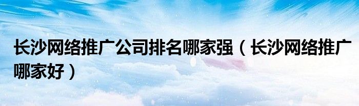 长沙网络推广公司排名哪家强（长沙网络推广哪家好）