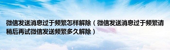 微信发送消息过于频繁怎样解除（微信发送消息过于频繁请稍后再试微信发送频繁多久解除）