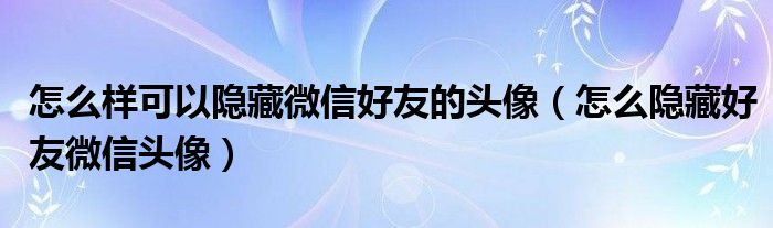 怎么样可以隐藏微信好友的头像（怎么隐藏好友微信头像）