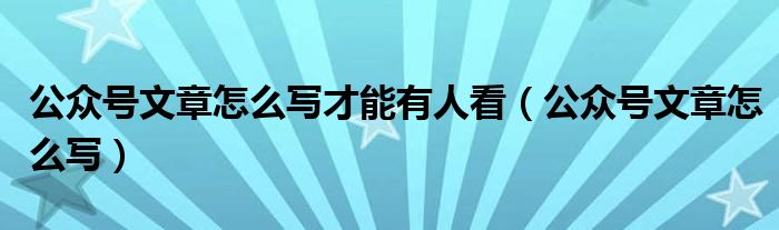 公众号文章怎么写才能有人看（公众号文章怎么写）