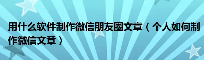 用什么软件制作微信朋友圈文章（个人如何制作微信文章）