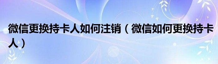 微信更换持卡人如何注销（微信如何更换持卡人）