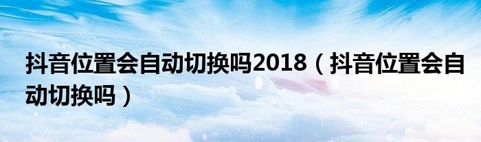 抖音位置会自动切换吗2018（抖音位置会自动切换吗）