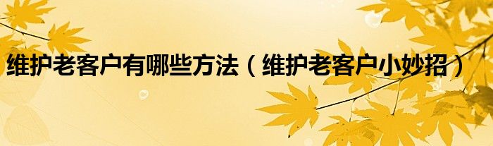 维护老客户有哪些方法（维护老客户小妙招）